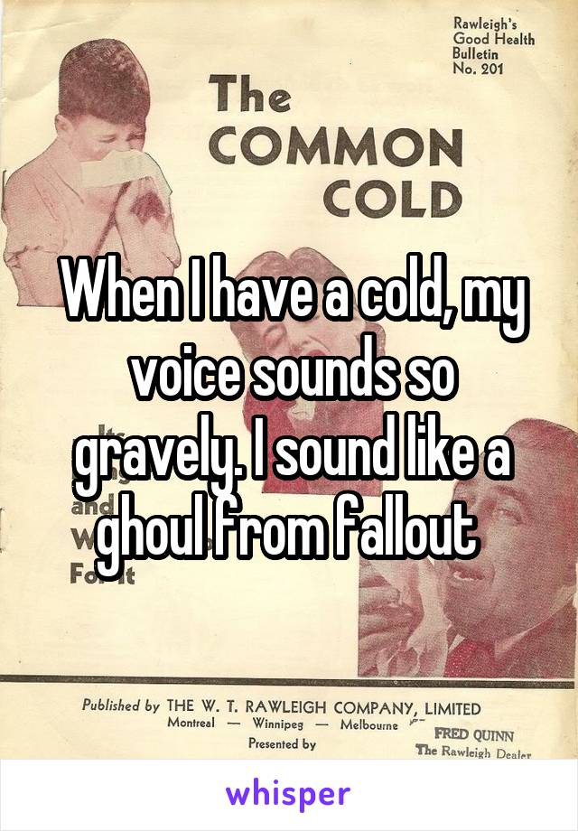 When I have a cold, my voice sounds so gravely. I sound like a ghoul from fallout 