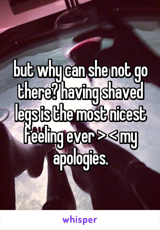but why can she not go there? having shaved legs is the most nicest feeling ever > < my apologies.