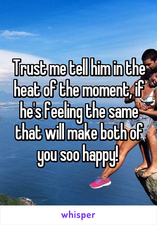 Trust me tell him in the heat of the moment, if he's feeling the same that will make both of you soo happy! 