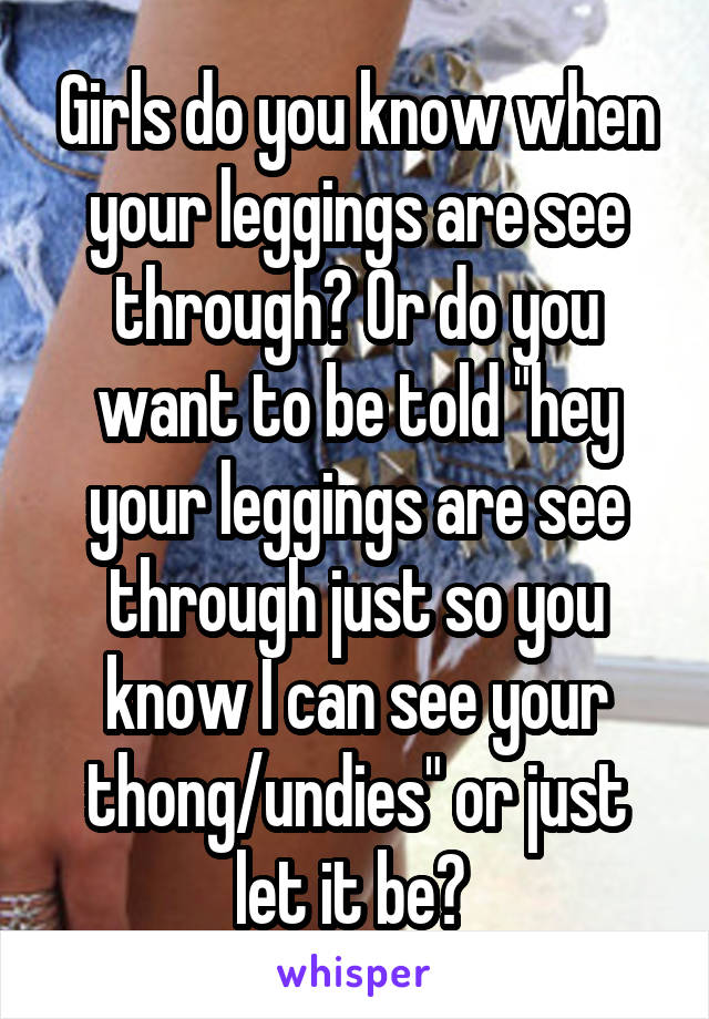 Girls do you know when your leggings are see through? Or do you want to be told "hey your leggings are see through just so you know I can see your thong/undies" or just let it be? 