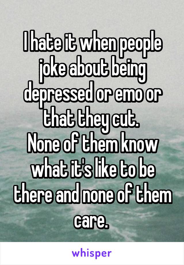 I hate it when people joke about being depressed or emo or that they cut. 
None of them know what it's like to be there and none of them care. 