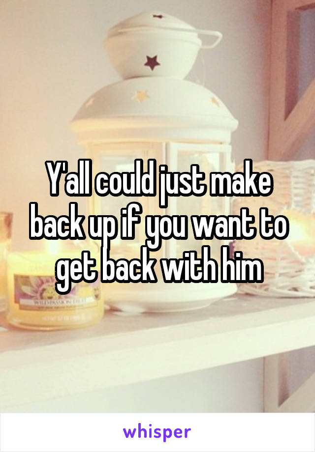 Y'all could just make back up if you want to get back with him