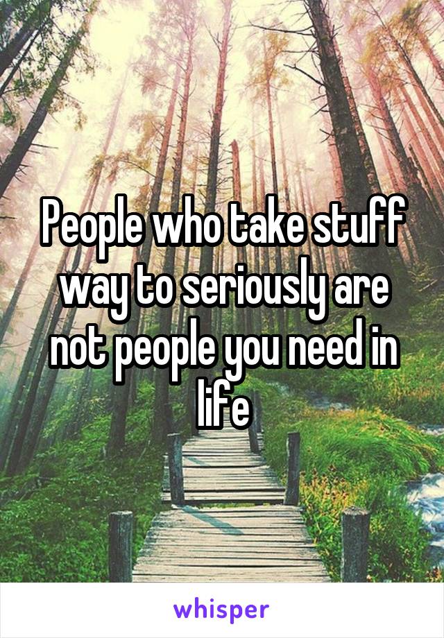 People who take stuff way to seriously are not people you need in life