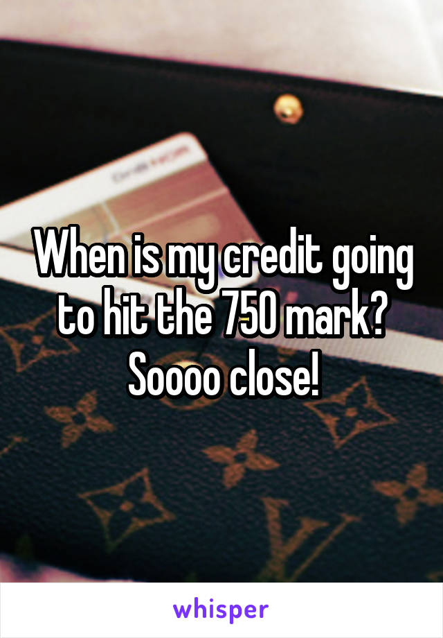 When is my credit going to hit the 750 mark? Soooo close!