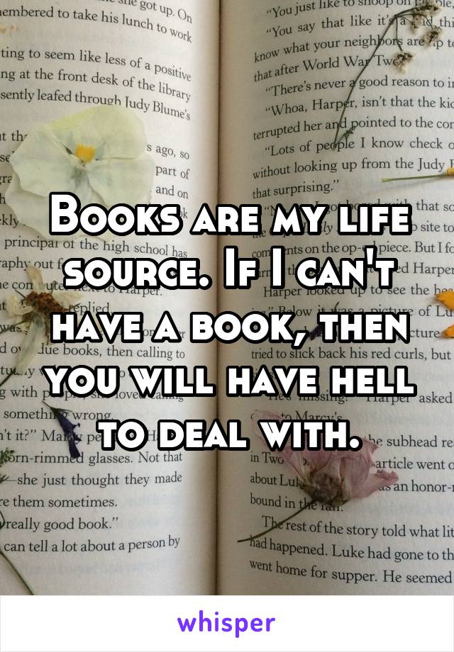 Books are my life source. If I can't have a book, then you will have hell to deal with.