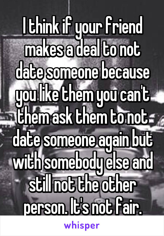 I think if your friend makes a deal to not date someone because you like them you can't them ask them to not date someone again but with somebody else and still not the other person. It's not fair.