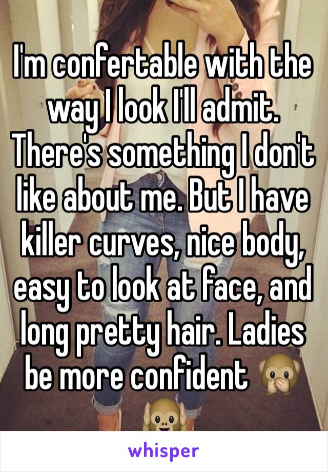 I'm confertable with the way I look I'll admit. There's something I don't like about me. But I have killer curves, nice body, easy to look at face, and long pretty hair. Ladies be more confident 🙊🙉