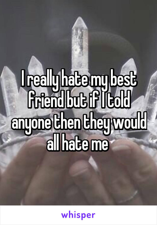 I really hate my best friend but if I told anyone then they would all hate me 