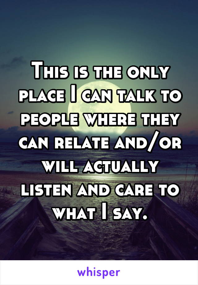 This is the only place I can talk to people where they can relate and/or will actually listen and care to what I say.