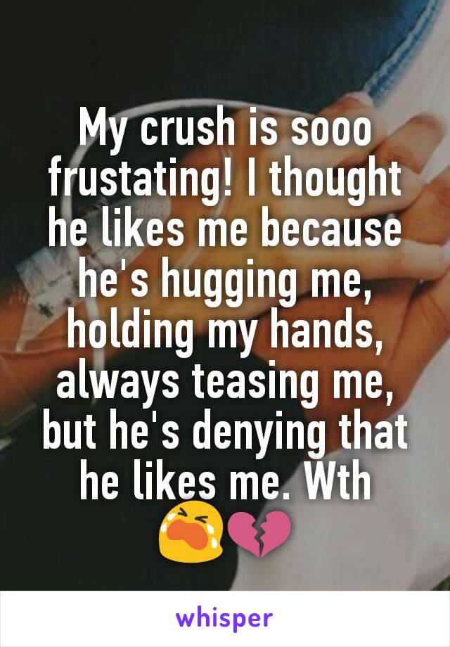 My crush is sooo frustating! I thought he likes me because he's hugging me, holding my hands, always teasing me, but he's denying that he likes me. Wth 😭💔