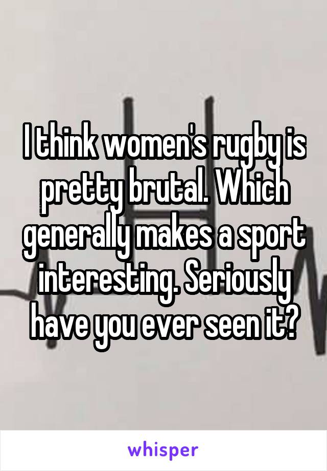 I think women's rugby is pretty brutal. Which generally makes a sport interesting. Seriously have you ever seen it?