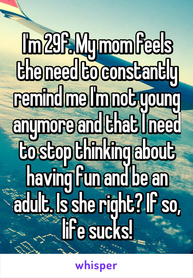 I'm 29f. My mom feels the need to constantly remind me I'm not young anymore and that I need to stop thinking about having fun and be an adult. Is she right? If so, life sucks!