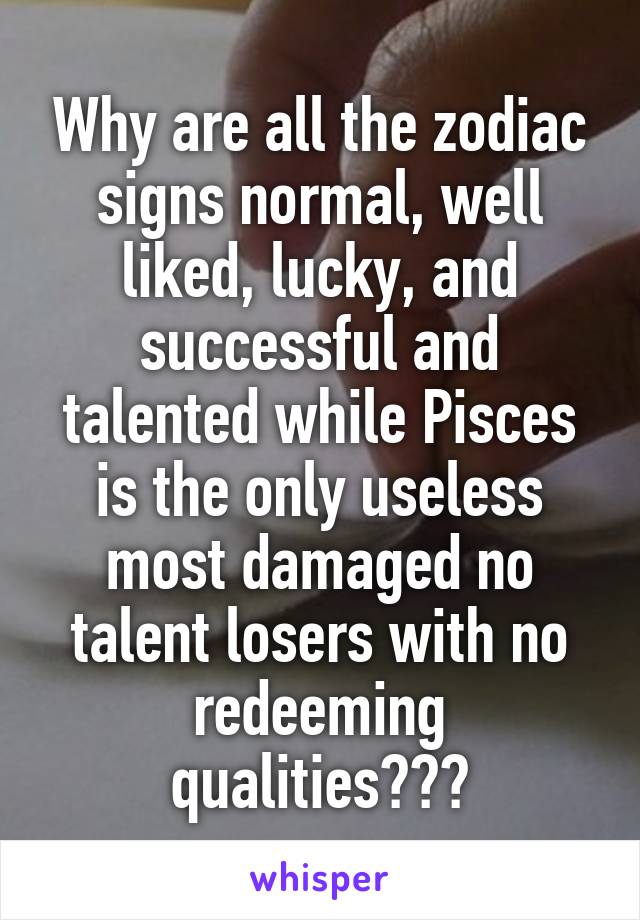 Why are all the zodiac signs normal, well liked, lucky, and successful and talented while Pisces is the only useless most damaged no talent losers with no redeeming qualities???