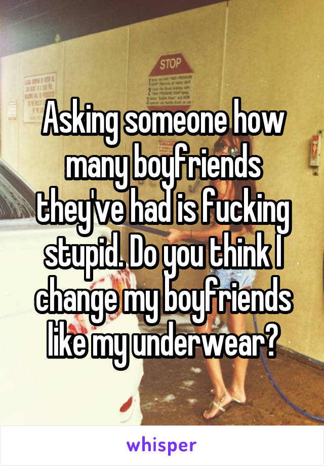 Asking someone how many boyfriends they've had is fucking stupid. Do you think I change my boyfriends like my underwear?