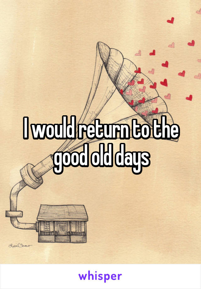 I would return to the good old days