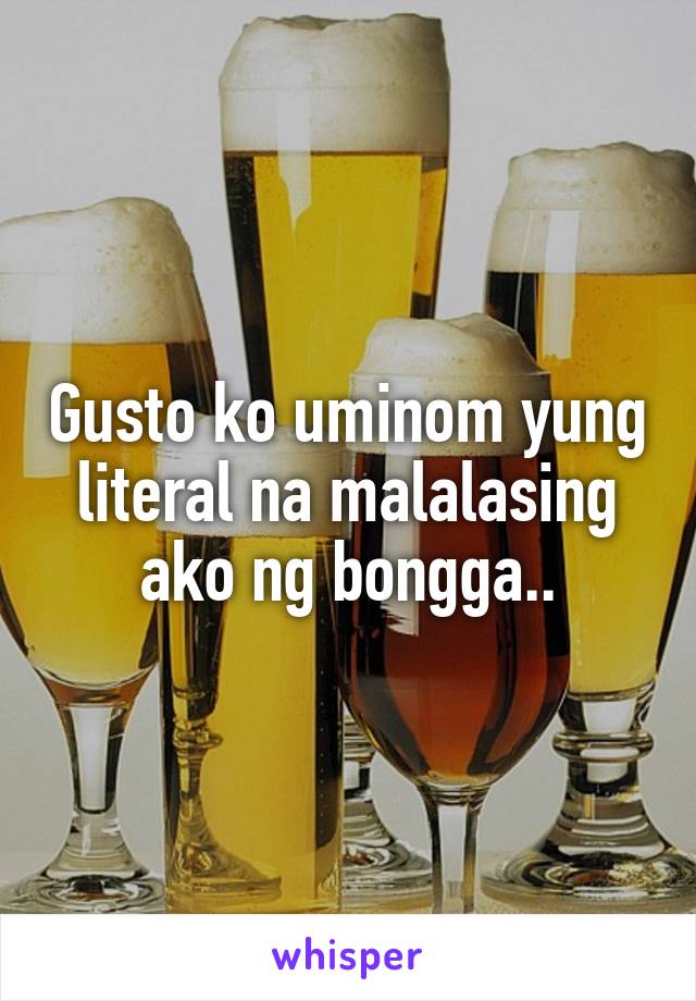 Gusto ko uminom yung literal na malalasing ako ng bongga..