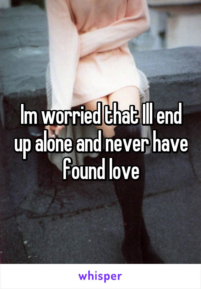 Im worried that Ill end up alone and never have found love