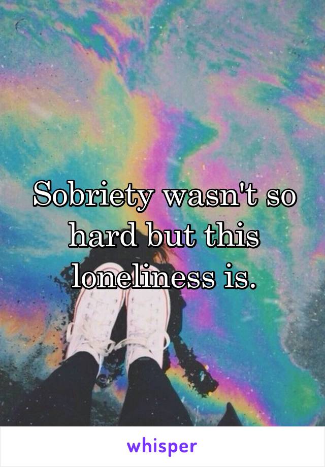 Sobriety wasn't so hard but this loneliness is.