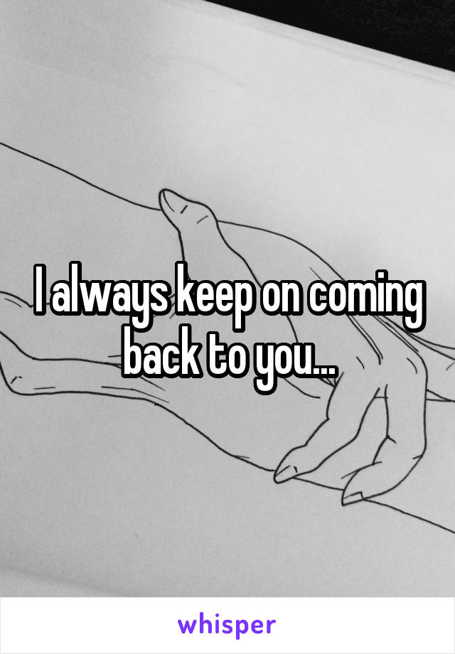 I always keep on coming back to you...