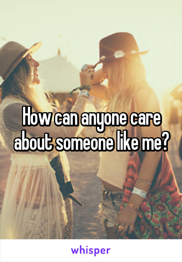 How can anyone care about someone like me?