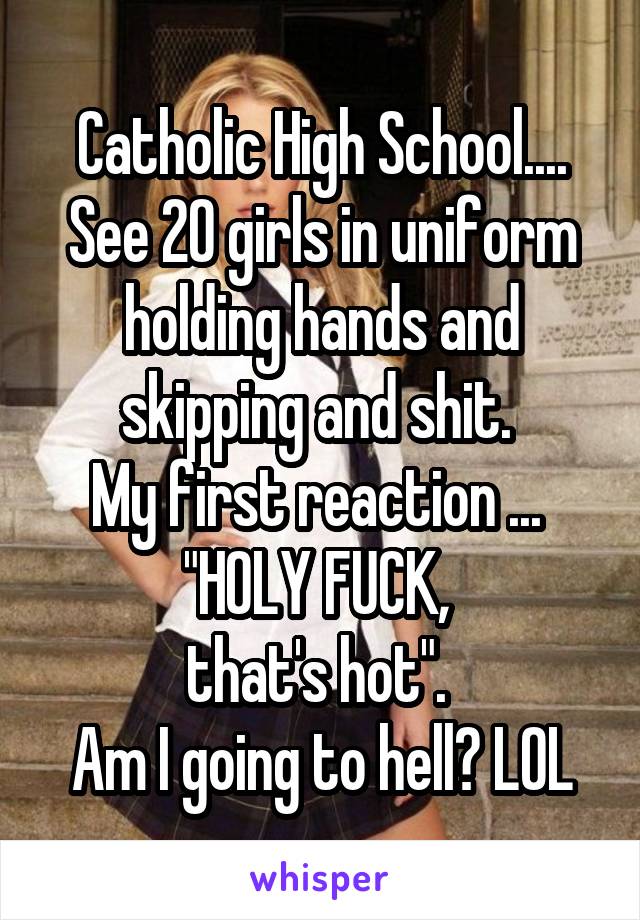 Catholic High School.... See 20 girls in uniform holding hands and skipping and shit. 
My first reaction ... 
"HOLY FUCK, 
that's hot". 
Am I going to hell? LOL