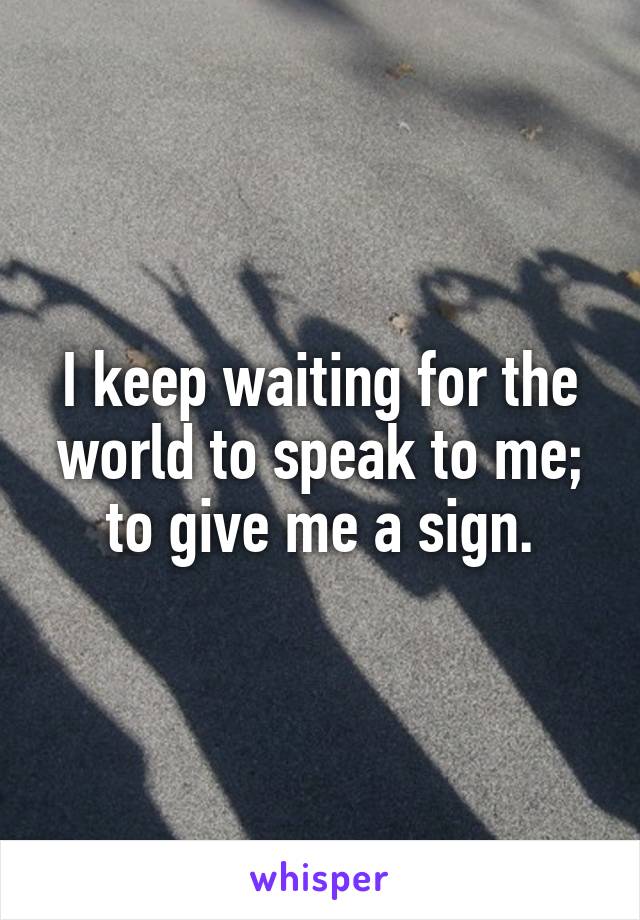 I keep waiting for the world to speak to me; to give me a sign.