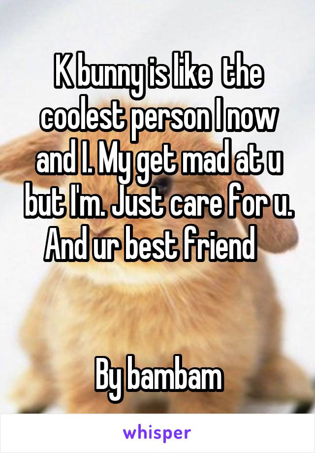 K bunny is like  the coolest person I now and I. My get mad at u but I'm. Just care for u. And ur best friend   


By bambam