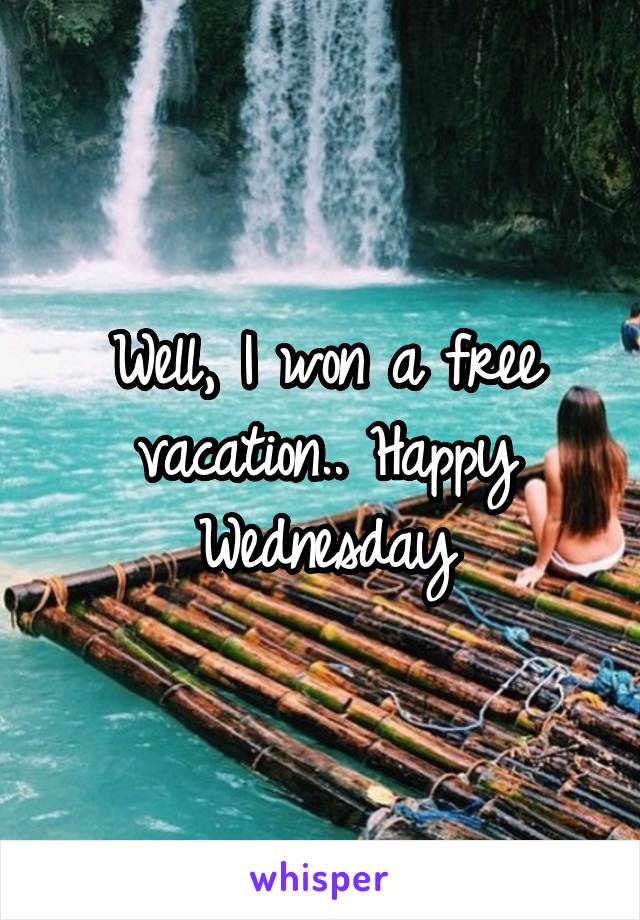 Well, I won a free vacation.. Happy Wednesday