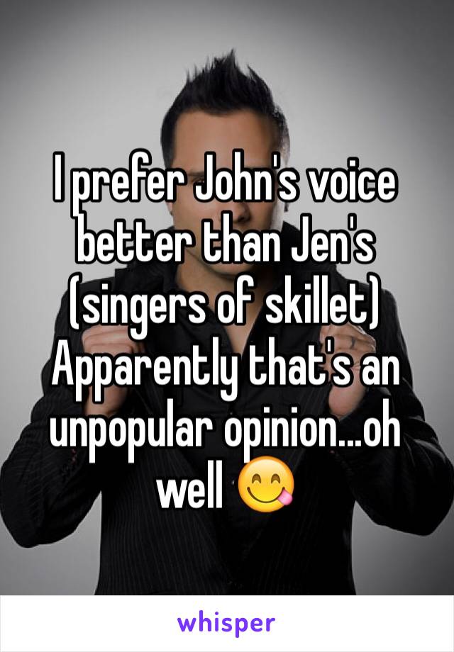 I prefer John's voice better than Jen's (singers of skillet) 
Apparently that's an unpopular opinion...oh well 😋