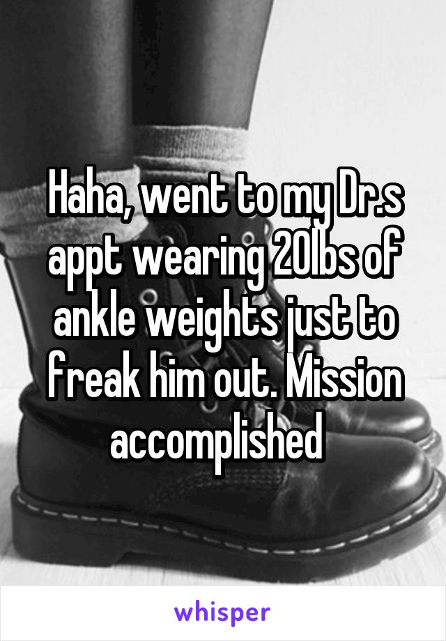 Haha, went to my Dr.s appt wearing 20lbs of ankle weights just to freak him out. Mission accomplished  