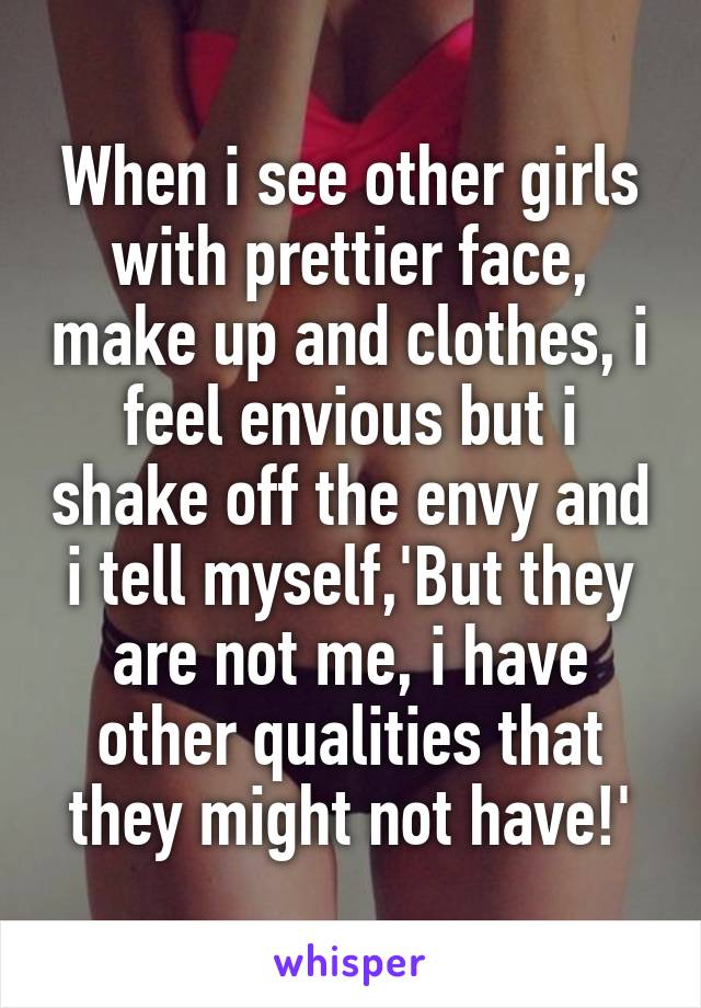 When i see other girls with prettier face, make up and clothes, i feel envious but i shake off the envy and i tell myself,'But they are not me, i have other qualities that they might not have!'