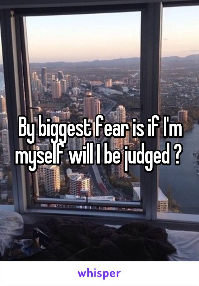 By biggest fear is if I'm myself will I be judged ? 