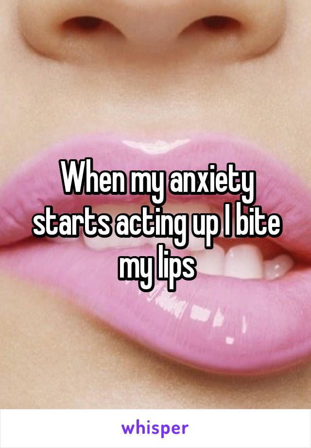 When my anxiety starts acting up I bite my lips