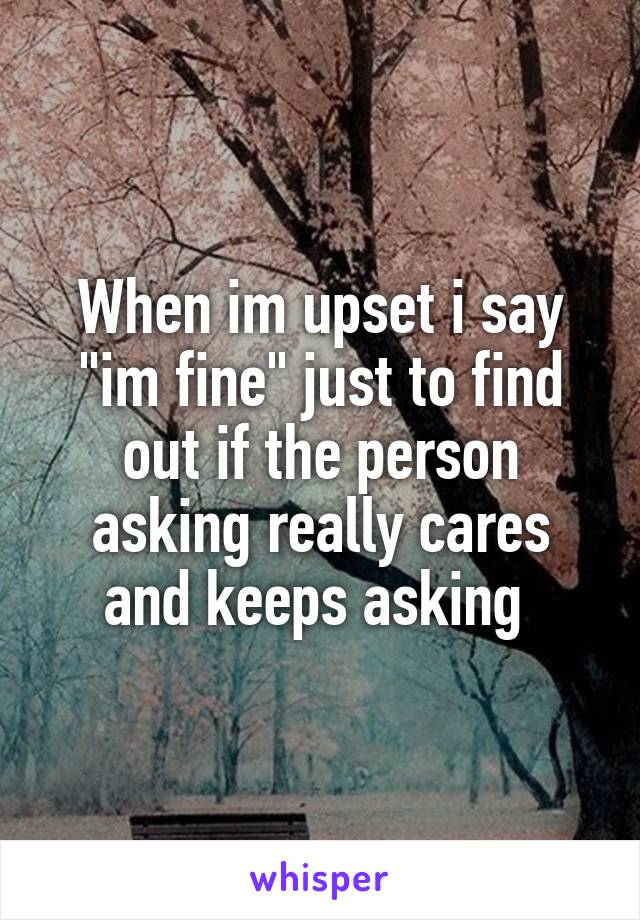 When im upset i say "im fine" just to find out if the person asking really cares and keeps asking 