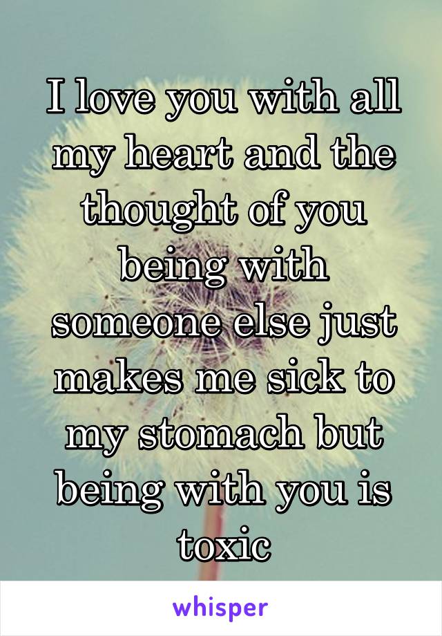 I love you with all my heart and the thought of you being with someone else just makes me sick to my stomach but being with you is toxic