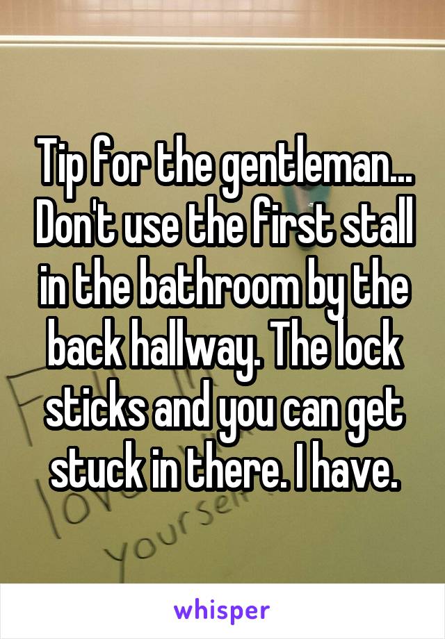 Tip for the gentleman... Don't use the first stall in the bathroom by the back hallway. The lock sticks and you can get stuck in there. I have.