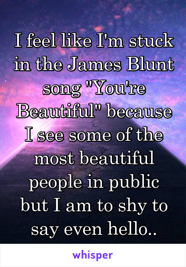 I feel like I'm stuck in the James Blunt song "You're Beautiful" because I see some of the most beautiful people in public but I am to shy to say even hello..