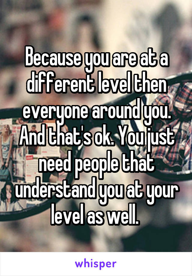 Because you are at a different level then everyone around you. And that's ok. You just need people that understand you at your level as well. 