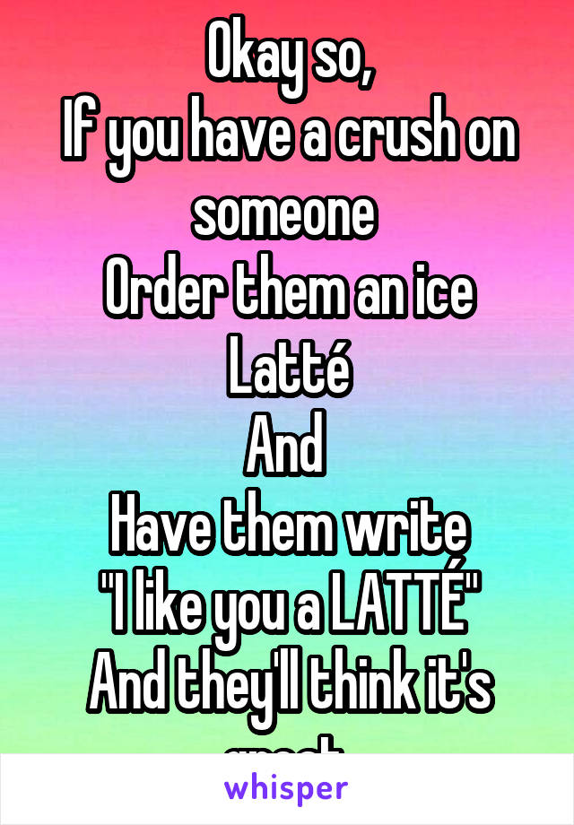 Okay so,
If you have a crush on someone 
Order them an ice Latté
And 
Have them write
"I like you a LATTÉ"
And they'll think it's great 