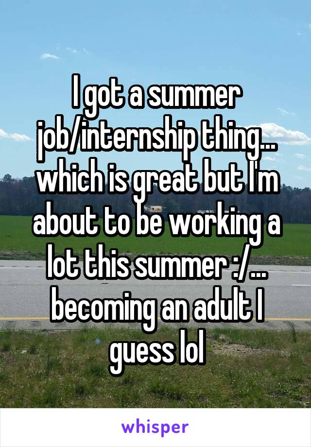 I got a summer job/internship thing... which is great but I'm about to be working a lot this summer :/... becoming an adult I guess lol