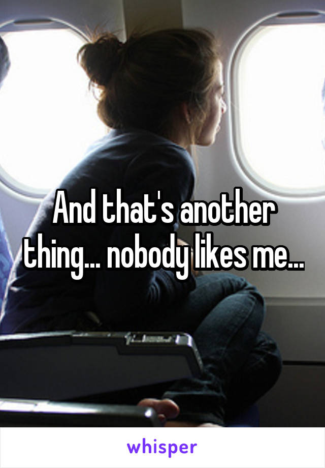 And that's another thing... nobody likes me...