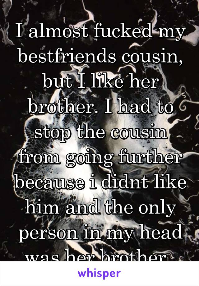 I almost fucked my bestfriends cousin, but I like her brother. I had to stop the cousin from going further because i didnt like him and the only person in my head was her brother..