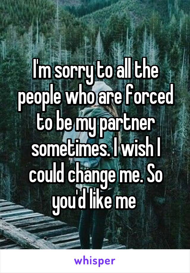 I'm sorry to all the people who are forced to be my partner sometimes. I wish I could change me. So you'd like me 