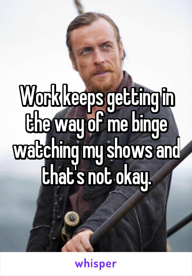 Work keeps getting in the way of me binge watching my shows and that's not okay.