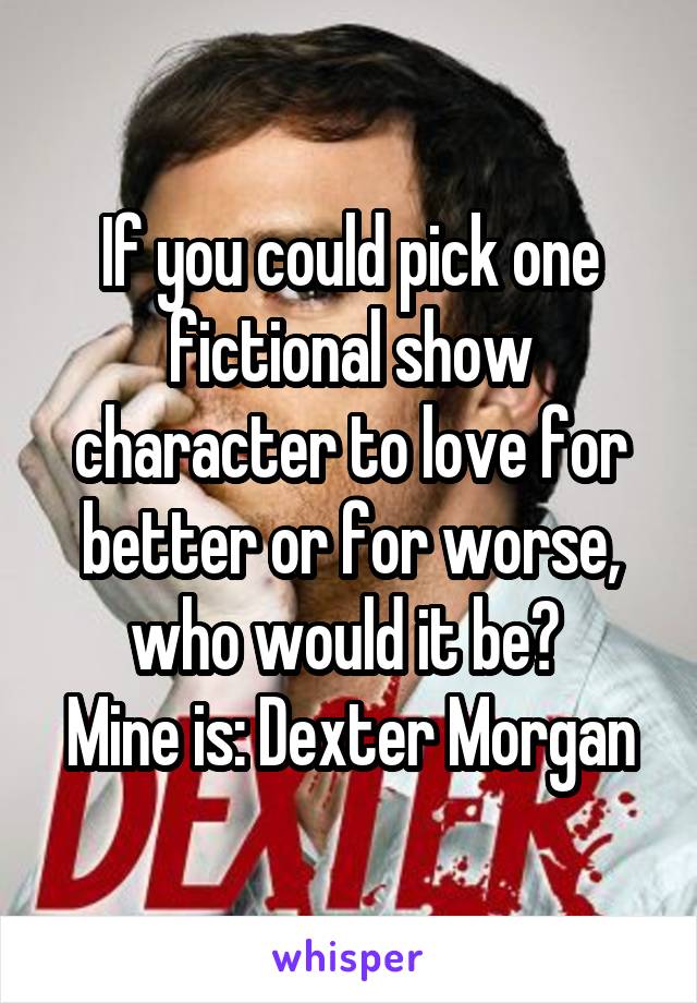 If you could pick one fictional show character to love for better or for worse, who would it be? 
Mine is: Dexter Morgan