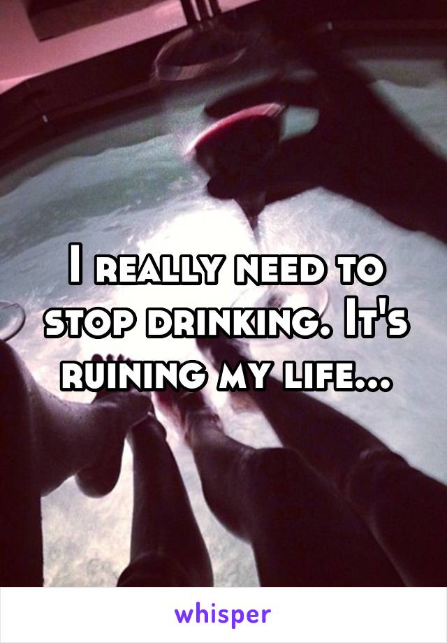 I really need to stop drinking. It's ruining my life...