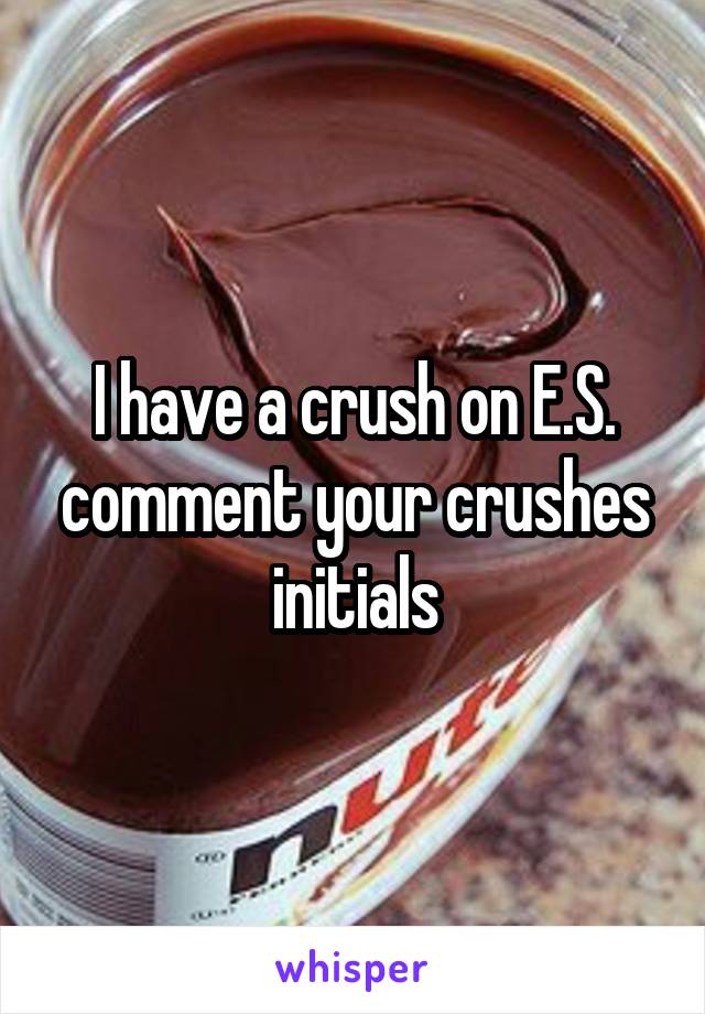 I have a crush on E.S. comment your crushes initials