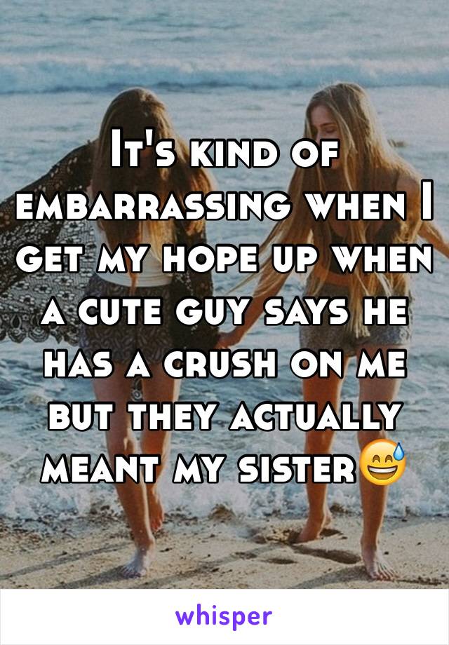 It's kind of embarrassing when I get my hope up when a cute guy says he has a crush on me but they actually meant my sister😅