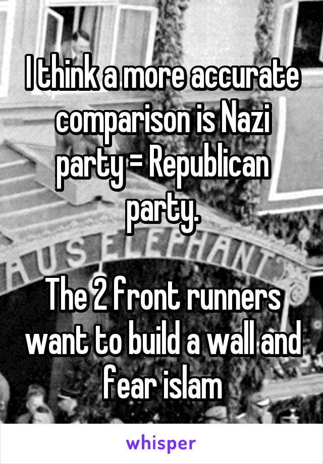 I think a more accurate comparison is Nazi party = Republican party.

The 2 front runners want to build a wall and fear islam