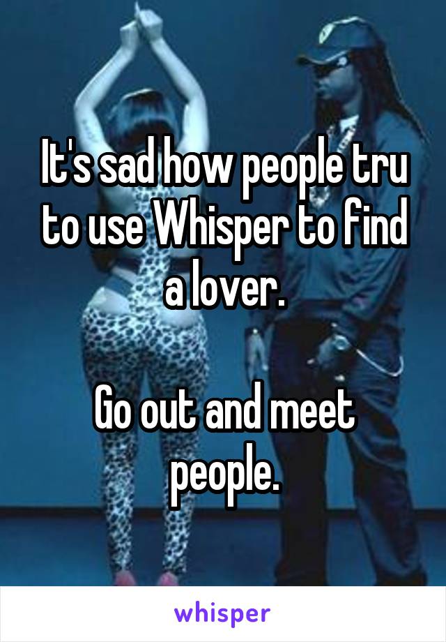 It's sad how people tru to use Whisper to find a lover.

Go out and meet people.